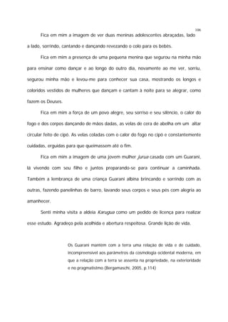 106

Fica em mim a imagem de ver duas meninas adolescentes abraçadas, lado
a lado, sorrindo, cantando e dançando revezando o colo para os bebês.
Fica em mim a presença de uma pequena menina que segurou na minha mão
para ensinar como dançar e ao longo do outro dia, novamente ao me ver, sorriu,
segurou minha mão e levou-me para conhecer sua casa, mostrando os longos e
coloridos vestidos de mulheres que dançam e cantam à noite para se alegrar, como
fazem os Deuses.
Fica em mim a força de um povo alegre, seu sorriso e seu silêncio, o calor do
fogo e dos corpos dançando de mãos dadas, as velas de cera de abelha em um altar
circular feito de cipó. As velas coladas com o calor do fogo no cipó e constantemente
cuidadas, erguidas para que queimassem até o fim.
Fica em mim a imagem de uma jovem mulher jurua casada com um Guarani,
lá vivendo com seu filho e juntos preparando-se para continuar a caminhada.
Também a lembrança de uma criança Guarani albina brincando e sorrindo com as
outras, fazendo panelinhas de barro, lavando seus corpos e seus pés com alegria ao
amanhecer.
Senti minha visita a aldeia Karugua como um pedido de licença para realizar
esse estudo. Agradeço pela acolhida e abertura respeitosa. Grande lição de vida.

Os Guarani mantém com a terra uma relação de vida e de cuidado,
incompreensível aos parâmetros da cosmologia ocidental moderna, em
que a relação com a terra se assenta na propriedade, na exterioridade
e no pragmatistmo.(Bergamaschi, 2005, p.114)

 