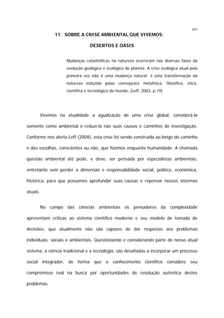 107

11. SOBRE A CRISE AMBIENTAL QUE VIVEMOS:
DESERTOS E OÁSIS
Mudanças catastróficas na natureza ocorreram nas diversas fases da
evolução geológica e ecológica do planeta. A crise ecológica atual pela
primeira vez não é uma mudança natural; é uma transformação da
natureza induzida pelas concepções metafísica, filosófica, ética,
científica e tecnológica do mundo. (Leff, 2003, p.19)

Vivemos na atualidade a agudização de uma crise global, considerá-la
somente como ambiental é reduzi-la nas suas causas e caminhos de investigação.
Conforme nos alerta Leff (2004), esta crise foi sendo construída ao longo do caminho
e das escolhas, conscientes ou não, que fizemos enquanto humanidade. A chamada
questão ambiental até pode, e deve, ser pensada por especialistas ambientais,
entretanto sem perder a dimensão e responsabilidade social, política, econômica,
histórica, para que possamos aprofundar suas causas e repensar nossos sistemas
atuais.
No campo das ciências ambientais os pensadores da complexidade
apresentam críticas ao sistema científico moderno e seu modelo de tomada de
decisões, que atualmente não são capazes de dar respostas aos problemas
individuais, sociais e ambientais. Questionando e considerando parte de nosso atual
sistema, a ciência tradicional e a tecnologia, são desafiadas a incorporar um processo
social integrador, de forma que o conhecimento científico considere seu
compromisso real na busca por oportunidades de resolução autêntica destes
problemas.

 