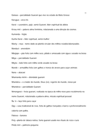 11

Kaiowa – parcialidade Guarani que vive no estado do Mato Grosso
Karugua – arco-íris
Karai – curandeiro, pajé, xamã Guarani, líder espiritual da aldeia
Krexu miri – palavra alma feminina, relacionada a uma direção do cosmos
Kumanda - feijão
Kunha Karai – lider espiritual, xamã mulher
Maety – roça; nome dado ao plantio circular dos milhos rezados/abençoados
Manduvi - amendoim
Mbojape – pão feito com milho seco, pilado e amassado com água e assado na brasa
Mbya – parcialidade Guarani
Mbyta – bolo feito com milho verde assado na brasa
Munde – armadilha feita com galhos e tronco de árvore para caçar animais
Nana – abacaxi
Nhamandu mirim – divindade guarani
Nhanderu – o criador do mundo, Deus (es), regente do mundo, nosso pai
Nhandeva – parcialidade Guarani
Nimongarai – festa guarani, realizada na época do milho novo para recebimento no
nome Guarani, relacionado a palavra-alma, missão espiritual pessoal.
Ñu´ã – laço feito para caçar
Opy – casa tradicional de reza, feita de galhos trançados e barro e preferencialmente
coberta com palha.
Pakova – banana
Pety –planta de tabaco nativa, fumo guarani usado nos rituais de reza e cura
Pindo miri – palmeira pequena

 