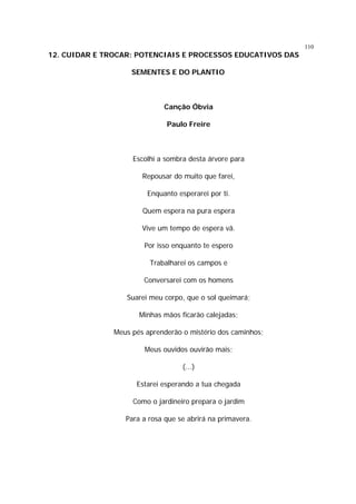 110

12. CUIDAR E TROCAR: POTENCIAIS E PROCESSOS EDUCATIVOS DAS
SEMENTES E DO PLANTIO

Canção Óbvia
Paulo Freire

Escolhi a sombra desta árvore para
Repousar do muito que farei,
Enquanto esperarei por ti.
Quem espera na pura espera
Vive um tempo de espera vã.
Por isso enquanto te espero
Trabalharei os campos e
Conversarei com os homens
Suarei meu corpo, que o sol queimará;
Minhas mãos ficarão calejadas;
Meus pés aprenderão o mistério dos caminhos;
Meus ouvidos ouvirão mais;
(...)
Estarei esperando a tua chegada
Como o jardineiro prepara o jardim
Para a rosa que se abrirá na primavera.

 