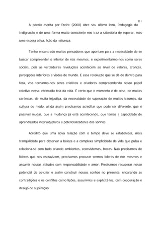 111

A poesia escrita por Freire (2000) abre seu último livro, Pedagogia da
Indignação e de uma forma muito consciente nos traz a sabedoria de esperar, mas
uma espera ativa, lição da natureza.
Tenho encontrado muitos pensadores que apontam para a necessidade de se
buscar compreender o interior de nós mesmos, e experimentarmo-nos como seres
sociais, pois as verdadeiras revoluções acontecem ao nível de valores, crenças,
percepções interiores e visões de mundo. E essa revolução que se dá de dentro para
fora, visa tornarmo-nos seres criativos e criadores compreendendo nosso papel
coletivo nessa intrincada teia da vida. É certo que o momento é de crise, de muitas
carências, de muita injustiça, da necessidade de superação de muitos traumas, da
cultura do medo, ainda assim precisamos acreditar que pode ser diferente, que é
possível mudar, que a mudança já está acontecendo, que temos a capacidade de
aprendizados intersubjetivos e potencializadores dos sonhos.
Acredito que uma nova relação com o tempo deve se estabelecer, mais
tranqüilidade para observar a beleza e a complexa simplicidade da vida que pulsa e
relaciona-se com tudo criando ambientes, ecossistemas, trocas. Não precisamos de
líderes que nos escravizam, precisamos procurar sermos líderes de nós mesmos e
assumir nossas atitudes com responsabilidade e amor. Precisamos recuperar nosso
potencial de co-criar e assim construir nossos sonhos no presente, encarando as
contradições e os conflitos como lições, assumi-los e explicitá-los, com cooperação e
desejo de superação.

 