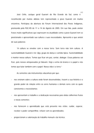 112

José Cirilo, cacique geral Guarani do Rio Grande do Sul, como é
reconhecido por muitas aldeias tem representado o povo Guarani em muitos
encontros. Participou da abertura do Fórum Internacional dos Povos Indígenas,
promovido pela PUC-RS de 11 a 14 de Agosto de 2005. Em sua fala, pude anotar
frases muito significativas que expressam na atualidade como o povo Guarani tem se
posicionado e apresentado sua cultura e suas necessidades. Apresento o que anotei
de suas palavras:
“A cultura se envolve com a nossa terra. Sem terra não tem cultura. A
sustentabilidade Guarani é ter Opy, grupo de dança e comida típica. Sustentabilidade
é manter nossa cultura. Temos que ficar em paz, sentar, dialogar. Essas palavras vai
ficar, pois nossos antepassados já falavam. Hoje a arma do branco é o papel e nós
temos que lutar também com o papel. Nossa vida é a terra.”
As sementes são instrumentos educativos por que:
-

nos ensinam sobre a cultura onde foram desenvolvidas, trazem a sua história e o
grande poder de relação entre os seres humanos e demais seres com os quais
convivemos e necessitamos;

-

nos apresentam o trabalho e a dedicação necessárias para delas colhermos frutos
e novas sementes;

-

nos fornecem o aprendizado que está presente nos ciclos: cuidar, esperar,
receber e poder compartilhar, refazer com os aprendizados;

-

proporcionam a valorização do trabalho manual e da técnica;

 