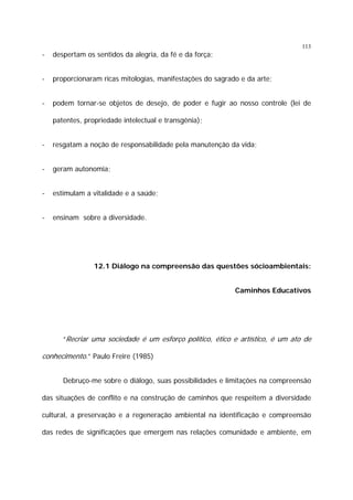 113

-

despertam os sentidos da alegria, da fé e da força;

-

proporcionaram ricas mitologias, manifestações do sagrado e da arte;

-

podem tornar-se objetos de desejo, de poder e fugir ao nosso controle (lei de
patentes, propriedade intelectual e transgênia);

-

resgatam a noção de responsabilidade pela manutenção da vida;

-

geram autonomia;

-

estimulam a vitalidade e a saúde;

-

ensinam sobre a diversidade.

12.1 Diálogo na compreensão das questões sócioambientais:
Caminhos Educativos

“Recriar uma sociedade é um esforço político, ético e artístico, é um ato de

conhecimento.” Paulo Freire (1985)
Debruço-me sobre o diálogo, suas possibilidades e limitações na compreensão
das situações de conflito e na construção de caminhos que respeitem a diversidade
cultural, a preservação e a regeneração ambiental na identificação e compreensão
das redes de significações que emergem nas relações comunidade e ambiente, em

 