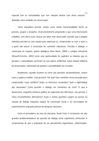 114

especial com as comunidades que tem relações diretas com áreas naturais
definidas como unidades de conservação.
Como educadora percebi, muitas vezes minha intencionalidade frente as
pessoas, grupos e situações, inconscientemente projetando o que seria interessante
trabalhar, sem antes ouvir, buscar um olhar mais observador, permitir que o próprio
indivíduo perceba-se com espaço para expressar-se, compreender-se com o outro e
a partir daí buscar a construção de caminhos educativos. Percebo o diálogo, a
construção de espaços, palcos dialógicos (Dan Baron, 2004) e campos interativos
(Rossetti-Ferreira, 2003) como uma oportunidade de explicitar as relações que as
pessoas e comunidades vivenciam na sua cultura ambiental, numa relação dialética
de preservação, colonização de padrões e possibilidades de recriação.
Atualmente, quando tocamos no tema das questões sócioambientais, muitas
vezes a palavra conflito está presente. Por quê? Que caminhos temos buscado para
compreender esses conflitos? Quais os interesses envolvidos? Qual a legitimidade
das demandas? Como permitir o diálogo em momentos de crise? O que a
democracia, enquanto instância política de expressão das diferenças, nos permite e
como encaminhamos alternativas? Essas e muitas questões surgem ao pensar na
relação do diálogo enquanto espaço de construção social e na necessidade de
experimentá-lo enquanto postura de pesquisa educativa.
Entre os pensadores da área da educação, Paulo Freire é certamente um dos
grandes problematizadores da questão do diálogo como experiência existencial. A
compreensão de que a imposição de um pensamento hegemônico, uniformizador,

 