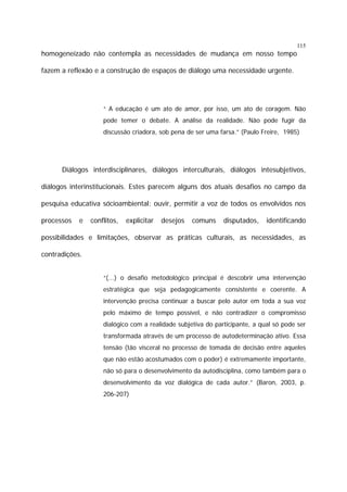 115

homogeneizado não contempla as necessidades de mudança em nosso tempo
fazem a reflexão e a construção de espaços de diálogo uma necessidade urgente.

“ A educação é um ato de amor, por isso, um ato de coragem. Não
pode temer o debate. A análise da realidade. Não pode fugir da
discussão criadora, sob pena de ser uma farsa.” (Paulo Freire, 1985)

Diálogos interdisciplinares, diálogos interculturais, diálogos intesubjetivos,
diálogos interinstitucionais. Estes parecem alguns dos atuais desafios no campo da
pesquisa educativa sócioambiental: ouvir, permitir a voz de todos os envolvidos nos
processos

e

conflitos,

explicitar

desejos

comuns

disputados,

identificando

possibilidades e limitações, observar as práticas culturais, as necessidades, as
contradições.
“(...) o desafio metodológico principal é descobrir uma intervenção
estratégica que seja pedagogicamente consistente e coerente. A
intervenção precisa continuar a buscar pelo autor em toda a sua voz
pelo máximo de tempo possível, e não contradizer o compromisso
dialógico com a realidade subjetiva do participante, a qual só pode ser
transformada através de um processo de autodeterminação ativo. Essa
tensão (tão visceral no processo de tomada de decisão entre aqueles
que não estão acostumados com o poder) é extremamente importante,
não só para o desenvolvimento da autodisciplina, como também para o
desenvolvimento da voz dialógica de cada autor.” (Baron, 2003, p.
206-207)

 