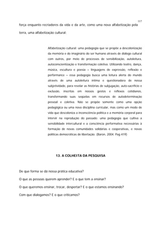 117

força enquanto recriadores da vida e da arte, como uma nova alfabetização pela
terra, uma alfabetização cultural:

Alfabetização cultural: uma pedagogia que se propõe a descolonização
da memória e do imaginário do ser humano através de diálogo cultural
com outros, por meio de processos de sensibilização, autoleitura,
autoconscientização e transformação coletiva. Utilizando teatro, dança,
música, escultura e poesia – linguagens de expressão, reflexão e
performance – essa pedagogia busca uma leitura alerta do mundo
através de uma autoleitura íntima e questionadora de nossa
subjetividade, para revelar as histórias de subjugação, auto-sacrifício e
exclusão,

inscritas

em

nossos

gestos

e

reflexos

cotidianos,

transformando suas seqüelas em recursos de autodeterminação
pessoal e coletiva. Não se propõe somente como uma opção
pedagógica ou uma nova disciplina curricular, mas como um modo de
vida que descoloniza a inconsciência política e a memória corporal para
intervir na reprodução do passado; uma pedagogia que cultiva a
sensibilidade intercultural e a consciência performativa necessárias à
formação de novas comunidades solidárias e cooperativas, e novas
políticas democráticas de libertação. (Baron, 2004. Pag 419)

13. A COLHEITA DA PESQUISA

De que forma se dá nossa prática educativa?
O que as pessoas querem aprender? E o que tem a ensinar?
O que queremos ensinar, trocar, despertar? E o que estamos ensinando?
Com que dialogamos? E o que criticamos?

 