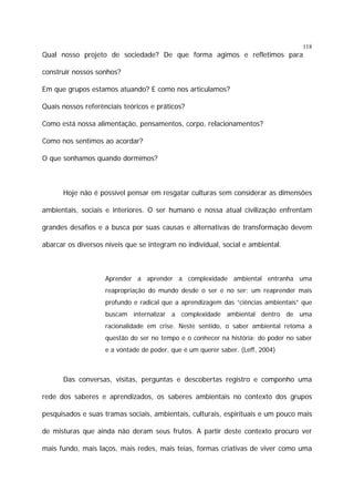 118

Qual nosso projeto de sociedade? De que forma agimos e refletimos para
construir nossos sonhos?
Em que grupos estamos atuando? E como nos articulamos?
Quais nossos referênciais teóricos e práticos?
Como está nossa alimentação, pensamentos, corpo, relacionamentos?
Como nos sentimos ao acordar?
O que sonhamos quando dormimos?

Hoje não é possível pensar em resgatar culturas sem considerar as dimensões
ambientais, sociais e interiores. O ser humano e nossa atual civilização enfrentam
grandes desafios e a busca por suas causas e alternativas de transformação devem
abarcar os diversos níveis que se integram no individual, social e ambiental.

Aprender a aprender a complexidade ambiental entranha uma
reapropriação do mundo desde o ser e no ser; um reaprender mais
profundo e radical que a aprendizagem das “ciências ambientais” que
buscam internalizar a complexidade ambiental dentro de uma
racionalidade em crise. Neste sentido, o saber ambiental retoma a
questão do ser no tempo e o conhecer na história; do poder no saber
e a vontade de poder, que é um querer saber. (Leff, 2004)

Das conversas, visitas, perguntas e descobertas registro e componho uma
rede dos saberes e aprendizados, os saberes ambientais no contexto dos grupos
pesquisados e suas tramas sociais, ambientais, culturais, espirituais e um pouco mais
de misturas que ainda não deram seus frutos. A partir deste contexto procuro ver
mais fundo, mais laços, mais redes, mais teias, formas criativas de viver como uma

 