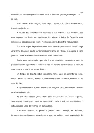119

semente que consegue germinar e enfrentar os desafios que surgem no percurso
da vida.
Mais sonhos, mais alegria, mais força,

serenidade, beleza e delicadeza,

transformação, força.
A riqueza das sementes está associada a sua história, a sua memória, aos
seus segredos que devem ser respeitados, trocados e recriados. Os Guarani e suas
sementes, a possibilidade de viver e reencantar a terra. Encontrar nossas raízes.
É preciso propor experiências educativas onde o pensamento também seja
uma forma de ação e a ação também seja uma forma de reflexão e pesquisa. A terra
pode ser um local de enraizamento humano e de criatividade.
Buscar uma outra lógica que não é a do resultado, encontrar-se com os
pensadores com capacidade de renovar a vida e o mundo, permitir escuta e abertura
para integrar as diferentes visões de mudo.
Em tempos de deserto, saber encontrar a fonte, saber se alimentar da fonte.
Buscar a ética da morada, ambiência, onde o homem se humaniza, novo modo de
ser e de viver.
A capacidade que o homem tem de criar, imaginar um outro mundo é também
uma instância do real.
As primeiras cidades (pólis) eram locais de peregrinação, locais sagrados,
onde muitos convergiam, pólos de aglutinação, onde a natureza manifestava o
extraordinário. Local de vivência em comunidade.
Precisamos assumir, ou podemos permitir, nossa condição de nômades,
tornarmo-nos caminhantes, assumirmos o dom da palavra como capacidade de

 