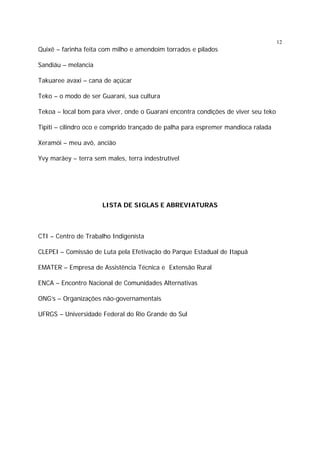 12

Quixê – farinha feita com milho e amendoim torrados e pilados
Sandiáu – melancia
Takuaree avaxi – cana de açúcar
Teko – o modo de ser Guarani, sua cultura
Tekoa – local bom para viver, onde o Guarani encontra condições de viver seu teko
Tipiti – cilindro oco e comprido trançado de palha para espremer mandioca ralada
Xeramói – meu avô, ancião
Yvy marãey – terra sem males, terra indestrutível

LISTA DE SIGLAS E ABREVIATURAS

CTI – Centro de Trabalho Indigenísta
CLEPEI – Comissão de Luta pela Efetivação do Parque Estadual de Itapuã
EMATER – Empresa de Assistência Técnica e Extensão Rural
ENCA – Encontro Nacional de Comunidades Alternativas
ONG’s – Organizações não-governamentais
UFRGS – Universidade Federal do Rio Grande do Sul

 