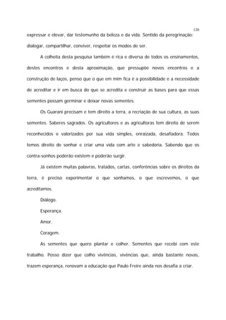 120

expressar e elevar, dar testemunho da beleza e da vida. Sentido da peregrinação:
dialogar, compartilhar, conviver, respeitar os modos de ser.
A colheita desta pesquisa também é rica e diversa de todos os ensinamentos,
destes encontros e desta aproximação, que pressupõe novos encontros e a
construção de laços, penso que o que em mim fica é a possibilidade e a necessidade
de acreditar e ir em busca do que se acredita e construir as bases para que essas
sementes possam germinar e deixar novas sementes.
Os Guarani precisam e tem direito a terra, a recriação de sua cultura, as suas
sementes. Saberes sagrados. Os agricultores e as agricultoras tem direito de serem
reconhecidos e valorizados por sua vida simples, enraizada, desafiadora. Todos
temos direito de sonhar e criar uma vida com arte e sabedoria. Sabendo que os
contra-sonhos poderão existem e poderão surgir.
Já existem muitas palavras, tratados, cartas, conferências sobre os direitos da
terra, é preciso experimentar o que sonhamos, o que escrevemos, o que
acreditamos.
Diálogo.
Esperança.
Amor.
Coragem.
As sementes que quero plantar e colher. Sementes que recebi com este
trabalho. Posso dizer que colho vivências, vivências que, ainda bastante novas,
trazem esperança, renovam a educação que Paulo Freire ainda nos desafia a criar.

 