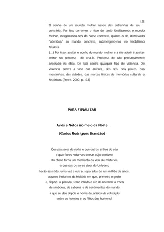 121

O sonho de um mundo melhor nasce das entranhas de seu
contrário. Por isso corremos o risco de tanto idealizarmos o mundo
melhor, desgarrando-nos do nosso concreto, quanto o de, demasiado
“aderidos” ao mundo concreto, submergimo-nos no imobilismo
fatalista.
(...) Por isso, aceitar o sonho do mundo melhor e a ele aderir é aceitar
entrar no processo

de criá-lo. Processo de luta profundamente

ancorado na ética. De luta contra qualquer tipo de violência. De
violência contra a vida das árvores, dos rios, dos peixes, das
montanhas, das cidades, das marcas físicas de memórias culturais e
históricas.(Freire, 2000, p.133)

PARA FINALIZAR

Avós e Netos no meio da Noite
(Carlos Rodrigues Brandão)

Que pássaros da noite e que outros astros do céu
e que flores noturnas dessas cujo perfume
tão cheio torna um momento da vida de mistérios,
e que outros seres vivos do Universo
terão assistido, uma vez e outra, separados de um milhão de anos,
aqueles instantes da história em que, primeiro o gesto
e, depois, a palavra, terão criado o ato de inventar a troca
de símbolos, de saberes e de sentimentos do mundo
a que se deu depois o nome de prática da educação
entre os homens e os filhos dos homens?

 