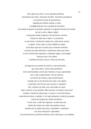 122

Entre gestos de amor e os de sabedoria primitiva:
movimentos das mãos, momentos do olhar, murmúrios de palavras
e as primeiras frases do pensamento,
viajando por infinitas manhãs e noites
e multiplicando por mil a variação do inventário
dos modos de passar de geração a geração os segredos humanos do mundo,
de avô a neto e aldeia a aldeia
a educação invadiu o planeta e fez do homem, homem.
Porque de nada vale o saber e a consciência
se não existe o sentimento coletivo de a tudo tornar comum
e repartir, como o pão e a fruta colhida no campo,
essas flores que são os nomes que os homens inventam
e através das quais dominam o mundo das coisas que tocam.
E com o homem por toda parte a educação seguiu a sua viagem
Cheia de luzes e de sonhos
e também de horas escuras, cheias de tormento.
Ao longo de um caminho de montes e vales da história,
que outros dias e outras noites primitivas
terão testemunhado a trama dos mistérios em que, aprendendo
com a vida a experimentar o fio da natureza,
os homens do mundo a tudo transformaram,
tocando com as ferramentas das mãos e do espírito
o repertório sem fim dos seus recursos e segredos?
Eles, senhores de tudo, mas como todas as coisas
onde a vida fez o seu caminho, filhos do barro, da chama e da carne?
Criando o mundo da Cultura que é o berço e a terra do Homem,
a tudo deram nomes e sentidos. E em tudo assinaram o sinal do seu poder:
marcas do sangue dos sonhos do homem.
E entre eles, à volta das fogueiras, na beira dos rios,
dentro das choças nas noites das grandes chuvas,
tocando uns os corpos dos outros; aprendiam e ensinavam
e de novo ensinavam e aprendiam.
E tal como fizeram os primeiros homens com os bens que o seu trabalho

 