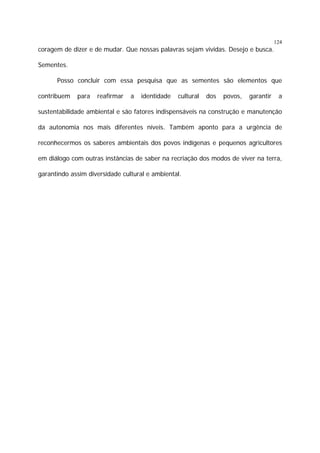 124

coragem de dizer e de mudar. Que nossas palavras sejam vividas. Desejo e busca.
Sementes.
Posso concluir com essa pesquisa que as sementes são elementos que
contribuem

para

reafirmar

a

identidade

cultural

dos

povos,

garantir

a

sustentabilidade ambiental e são fatores indispensáveis na construção e manutenção
da autonomia nos mais diferentes níveis. Também aponto para a urgência de
reconhecermos os saberes ambientais dos povos indígenas e pequenos agricultores
em diálogo com outras instâncias de saber na recriação dos modos de viver na terra,
garantindo assim diversidade cultural e ambiental.

 