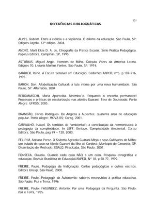 125

REFERÊNCIAS BIBLIOGRÁFICAS

ALVES, Rubem. Entre a ciência e a sapiência. O dilema da educação. São Paulo, SP:
Edições Loyola, 12ª edição, 2004.
ANDRÉ, Marli Eliza D. A. de, Etnografia da Prática Escolar. Série Prática Pedagógica.
Papirus Editora, Campinas, SP, 1995.
ASTURIAS, Miguel Angel. Homens de Milho. Coleção Vozes da America Latina.
Edições 70. Livraria Martins Fontes. São Paulo, SP, 1974.
BARBIER, René. A Escuta Sensível em Educação. Cadernos ANPED, nº5, p.187-216,
1993.
BARON, Dan. Alfabetização Cultural: a luta íntima por uma nova humanidade. São
Paulo, SP: Alfarrabio, 2004.
BERGAMASCHI, Maria Aparecida. Nhembo´e. Enquanto o encanto permanece!
Processos e práticas de escolarização nas aldeias Guarani. Tese de Doutorado. Porto
Alegre: UFRGS. 2005.
BRANDÃO, Carlos Rodrigues. De Angicos a Ausentes: quarenta anos de educação
popular. Porto Alegre: MOVA-RS; Corag, 2001.
CARVALHO, Isabel. Os sentidos de “ambiental”: a contribuição da hermenêutica à
pedagogia da complexidade. In LEFF, Enrique. Complexidade Ambiental. Cortez
Editora, São Paulo, pag 99 – 120, 2003.
FELIPIM, Adriana Perez. O Sistema Agrícola Guarani Mbyá e seus Cultivares de Milho:
um estudo de caso na Aldeia Guarani da Ilha do Cardoso, Município de Cananéia, SP.
Dissertação de Mestrado. ESALQ. Piracicaba, São Paulo, 2001.
FONSECA, Cláudia. Quando cada caso NÃO é um caso. Pesquisa etnográfica e
educação. Revista Brasileira de Educação/ANPED. Nº 10, p.58-77, 1999.
FREIRE, Paulo. Pedagogia da Indignação. Cartas pedagógicas e outros escritos.
Editora Unesp, São Paulo, 2000.
FREIRE, Paulo. Pedagogia da Autonomia: saberes necessários à prática educativa.
São Paulo: Paz e Terra, 1996
FREIRE, Paulo; FAGUNDEZ, Antonio. Por uma Pedagogia da Pergunta. São Paulo:
Paz e Terra, 1985.

 