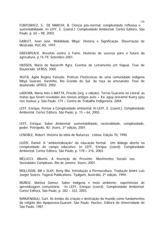 126

FUNTOWICZ, S.; DE MARCHI, B. Ciência pós-normal, complexidade reflexiva e
sustentabilidade. In LEFF, E. (coord.). Complexidade Ambiental. Cortez Editora, São
Paulo, p. 65 – 98, 2003.
GARLET, Ivori José. Mobilidade Mbyá: História e Significação. Dissertação de
Mestrado. PUC-RS. 1997.
GREENPEACE. Receitas contra a Fome. Histórias de sucesso para o futuro da
agricultura, p.15-19, Setembro 2001.
HASSEN, Maria de Nazareth Agra. Eventos de Letramento em Itapuã. Tese de
Doutorado. UFRGS. 2005
IKUTA, Agda Regina Yatsuda. Práticas Fitotécnicas de uma comunidade indígena
Mbyá Guarani, Varzinha, Rio Grande do Sul: da roça ao artesanato. Tese de
doutorado. UFRGS. 2002.
LADEIRA, Maria Inês e MATTA, Priscila (org. e edição). Terras Guaranis no Litoral: as
matas que foram reveladas aos nossos antigos avós = Ka´agüy oreramói Kuéry ojou
rive Vaekue y. São Paulo: CTI – Centro de Trabalho Indigenísta, 2004.
LEFF, Enrique. Pensar a Complexidade ambiental. In LEFF, E. (coord.). Complexidade
Ambiental. Cortez Editora, São Paulo, p. 15 – 64, 2003.
LEFF, Enrique. Saber Ambiental: sustentabilidade, racionalidade, complexidade,
poder. Petrópolis, RJ: Vozes, 3ª edição, 2001.
LENOBLE, Robert. História da idéia de Natureza. Lisboa, Edição 70, 1990.
LUZZI, Daniel. A “ambientalização” da educação formal. Um diálogo aberto na
complexidade do campo educativo. In LEFF, Enrique (coord). Complexidade
Ambiental. Cortez Editora, São Paulo, p. 178 – 216, 2003.
MELUCCI, Alberto. A Invenção do Presente. Movimentos Sociais nas
Sociedades Complexas. Rio de Janeiro: Vozes, 2001.
MOLLISON, Bill e SLAY, Reny Mia. Introdução à Permacultura. Tradução André Luis
Jaeger Soares. Tagarai Publications: Tyalgum, Austrália, 2ª edição, 1994.
MUÑOZ, Maritza Gómez. Saber indígena e meio ambiente: experiências de
aprendizagem comunitária. In LEFF, Enrique (coord). Complexidade Ambiental.
Cortez Editora, São Paulo, p. 282 – 322, 2003.
NIMUENDAJU, Curt. As lendas da criação e destruição do mundo como fundamentos
da religião dos Apapocúva-Guarani. São Paulo: Hucitec, Editora da Universidade de
São Paulo, 1987.

 