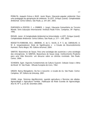 127

PERALTA, Joaquim Esteva e RUIZ, Javier Reyes. Educação popular ambiental. Para
uma pedagogia da apropriação do ambiente. In LEFF, Enrique (coord). Complexidade
Ambiental. Cortez Editora, São Paulo, p. 241-281, 2003.
PUNTASEN in POSTER, C. e ZIMMER, J. (orgs). Educação Comunitária no Terceiro
Mundo. Série Educação Internacional. Instituto Paulo Freire. Campinas, SP: Papirus,
1995.
RIOJAS, Javier. A Complexidade Ambiental na Universidade. In LEFF, Enrique (coord).
Complexidade Ambiental. Cortez Editora, São Paulo, p. 217 – 240, 2003.
ROSSETTI-FERREIRA, M.A.; AMORIM,, K. de S.; SILVA, A. P. S. da; CARVALHO, A.
M. A. (organizadoras). Rede de Significações e o Estudo do Desenvolvimento
Humano. Porto Alegre, RS: Editora Artemed, 2004.
SANTOS. Boaventura de Souza. Para uma sociologia das ausências e uma sociologia
das emergências. In SANTOS, Boaventura de Souza (org). Conhecimento Prudente
para uma Vida Descente: um discurso sobre as ciências revisitado. São Paulo:
Cortez, 2004.
SCHADEN, Egon. Aspectos Fundamentais da Cultura Guarani. Coleção Corpo e Alma
do Brasil. VI. São Paulo: Difusão Européia do Livro, 1962.
UNGER, Nancy Mangabeira. Da foz à nascente: o recado do ria. São Paulo: Cortez;
Campinas, SP: Editora da Unicamp, 2001.
VIVAN, Jorge. Sistemas Agroflorestais: quando agricultura e florestas são aliadas.
Agroecologia e Agricultura Familiar. Publicação da Rede Ecovida de Agroecologia.
Ano VI, Nº 5, p.36-38, Setembro 2003.

 
