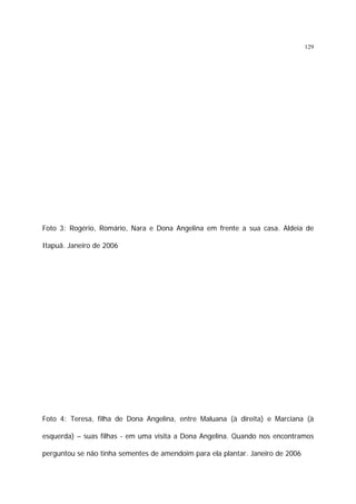 129

Foto 3: Rogério, Romário, Nara e Dona Angelina em frente a sua casa. Aldeia de
Itapuã. Janeiro de 2006

Foto 4: Teresa, filha de Dona Angelina, entre Maluana (à direita) e Marciana (à
esquerda) – suas filhas - em uma visita a Dona Angelina. Quando nos encontramos
perguntou se não tinha sementes de amendoim para ela plantar. Janeiro de 2006

 