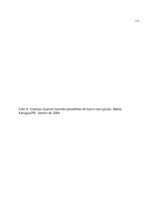 132

Foto 9: Crianças Guarani fazendo panelinhas de barro com juruás. Aldeia
Karugua/PR. Janeiro de 2006

 
