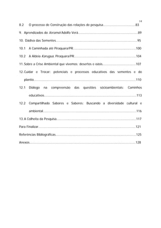 14

8.2

O processo de Construção das relações de pesquisa.................................83

9. Aprendizados do Xeramói Adolfo Verá.............................................................89
10. Dádiva das Sementes...................................................................................95
10.1

A Caminhada até Piraquara/PR................................................................100

10.2

A Aldeia Karugua, Piraquara/PR...............................................................104

11. Sobre a Crise Ambiental que vivemos: desertos e oásis..................................107
12. Cuidar e Trocar: potenciais e processos educativos das sementes e do
plantio........................................................................................................110
12.1

Diálogo

na

compreensão

das

questões

sócioambientais:

Caminhos

educativos..............................................................................................113
12.2

Compartilhado Sabores e Saberes: Buscando a diversidade cultural e
ambiental...............................................................................................116

13. A Colheita da Pesquisa.................................................................................117
Para Finalizar...................................................................................................121
Referências Bibliográficas..................................................................................125
Anexos............................................................................................................128

 