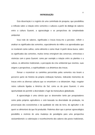 15

INTRODUÇÃO
Esta dissertação é o registro de uma caminhada de pesquisa, que possibilitou
a reflexão sobre a relação entre sementes e culturas a partir do diálogo de saberes
entre a cultura Guarani, a agroecologia e as perspectivas da complexidade
ambiental.
Essa rede de saberes, significados e trocas levou-me a perceber, refletir e
analisar os significados das sementes, especialmente de milho e os aprendizados que
se revelaram como cultivo, como alimento e como ritual. A partir dessa busca, sobre
os significados das sementes, muitos temas emergiram das conversas, entrevistas e
vivências com o povo Guarani; como por exemplo a relação entre os plantios e a
cultura, os alimentos tradicionais, a percepção da crise ambiental que vivemos, suas
origens e perspectivas, a espiritualidade e as dinâmicas das trocas.
Pensar e reconstruir os caminhos percorridos pelas sementes nos levam a
percorrer parte da história da própria civilização humana, indicando momentos de
trocas entre as diversas culturas que se encontram e se distanciam. Hoje, resgatar
raízes culturais ligadas a América do Sul, como as do povo Guarani, é uma
oportunidade de permitir a diversidade e fugir da monocultura globalizada.
A agroecologia é uma ciência que se desenvolve tanto por pesquisadores
como pelos próprios agricultores e está baseada na diversidade da produção, na
preservação dos ecossistemas e da qualidade de vida da terra, do agricultor e de
quem se alimentará do que foi produzido. Podemos dizer que o pensar agroecológico
possibilita a vivência de uma mudança de paradigma para uma perspectiva
sócioambiental e a valorização e reconhecimento dos saberes dos povos tradicionais,

 