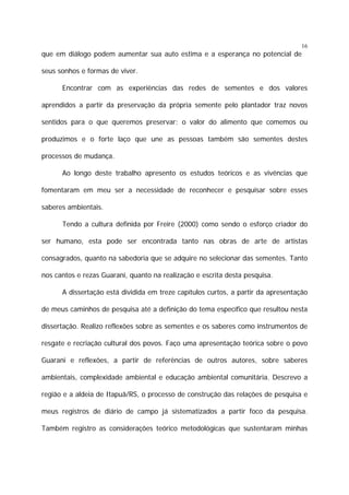 16

que em diálogo podem aumentar sua auto estima e a esperança no potencial de
seus sonhos e formas de viver.
Encontrar com as experiências das redes de sementes e dos valores
aprendidos a partir da preservação da própria semente pelo plantador traz novos
sentidos para o que queremos preservar: o valor do alimento que comemos ou
produzimos e o forte laço que une as pessoas também são sementes destes
processos de mudança.
Ao longo deste trabalho apresento os estudos teóricos e as vivências que
fomentaram em meu ser a necessidade de reconhecer e pesquisar sobre esses
saberes ambientais.
Tendo a cultura definida por Freire (2000) como sendo o esforço criador do
ser humano, esta pode ser encontrada tanto nas obras de arte de artistas
consagrados, quanto na sabedoria que se adquire no selecionar das sementes. Tanto
nos cantos e rezas Guarani, quanto na realização e escrita desta pesquisa.
A dissertação está dividida em treze capítulos curtos, a partir da apresentação
de meus caminhos de pesquisa até a definição do tema específico que resultou nesta
dissertação. Realizo reflexões sobre as sementes e os saberes como instrumentos de
resgate e recriação cultural dos povos. Faço uma apresentação teórica sobre o povo
Guarani e reflexões, a partir de referências de outros autores, sobre saberes
ambientais, complexidade ambiental e educação ambiental comunitária. Descrevo a
região e a aldeia de Itapuã/RS, o processo de construção das relações de pesquisa e
meus registros de diário de campo já sistematizados a partir foco da pesquisa.
Também registro as considerações teórico metodológicas que sustentaram minhas

 