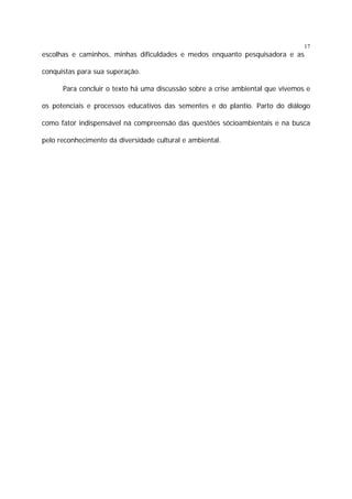 17

escolhas e caminhos, minhas dificuldades e medos enquanto pesquisadora e as
conquistas para sua superação.
Para concluir o texto há uma discussão sobre a crise ambiental que vivemos e
os potenciais e processos educativos das sementes e do plantio. Parto do diálogo
como fator indispensável na compreensão das questões sócioambientais e na busca
pelo reconhecimento da diversidade cultural e ambiental.

 