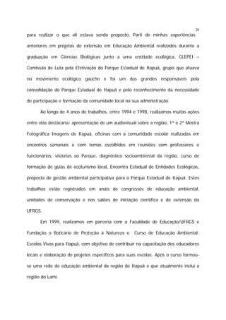 20

para realizar o que ali estava sendo proposto. Parti de minhas experiências
anteriores em projetos de extensão em Educação Ambiental realizados durante a
graduação em Ciências Biológicas junto a uma entidade ecológica, CLEPEI –
Comissão de Luta pela Efetivação do Parque Estadual de Itapuã, grupo que atuava
no movimento ecológico gaúcho e foi um dos grandes responsáveis pela
consolidação do Parque Estadual de Itapuã e pelo reconhecimento da necessidade
de participação e formação da comunidade local na sua administração.
Ao longo de 4 anos de trabalhos, entre 1994 e 1998, realizamos muitas ações
entre elas destacaria: apresentação de um audiovisual sobre a região, 1ª e 2ª Mostra
Fotográfica Imagens de Itapuã, oficinas com a comunidade escolar realizadas em
encontros semanais e com temas escolhidos em reuniões com professores e
funcionários, vistorias ao Parque, diagnóstico socioambiental da região, curso de
formação de guias de ecoturismo local, Encontro Estadual de Entidades Ecológicas,
proposta de gestão ambiental participativa para o Parque Estadual de Itapuã. Estes
trabalhos estão registrados em anais de congressos de educação ambiental,
unidades de conservação e nos salões de iniciação científica e de extensão da
UFRGS.
Em 1999, realizamos em parceria com a Faculdade de Educação/UFRGS e
Fundação o Boticário de Proteção à Natureza o

Curso de Educação Ambiental:

Escolas Vivas para Itapuã, com objetivo de contribuir na capacitação dos educadores
locais e elaboração de projetos específicos para suas escolas. Após o curso formouse uma rede de educação ambiental da região de Itapuã e que atualmente inclui a
região do Lami.

 