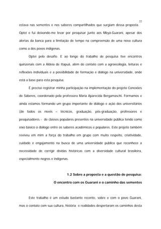 22

estava nas sementes e nos saberes compartilhados que surgiam dessa proposta.
Optei e fui deixando-me levar por pesquisar junto aos Mbyá-Guarani, apesar dos
alertas da banca para a limitação de tempo na compreensão de uma nova cultura
como a dos povos indígenas.
Optei pelo desafio. E ao longo do trabalho de pesquisa tive encontros
quinzenais com a Aldeia de Itapuã, além do contato com a agroecologia, leituras e
reflexões individuais e a possibilidade de formação e diálogo na universidade, onde
está a base para esta pesquisa.
É preciso registrar minha participação na implementação do projeto Conexões
de Saberes, coordenado pela professora Maria Aparecida Bergamaschi. Formamos e
ainda estamos formando um grupo importante de diálogo e ação dos universitários
(de todos os níveis – técnicos, graduação, pós-graduação, professores e
pesquisadores - de classes populares presentes na universidade pública tendo como
eixo básico o diálogo entre os saberes acadêmicos e populares. Este projeto também
reviveu em mim a força do trabalho em grupo com muito respeito, criatividade,
cuidado e engajamento na busca de uma universidade pública que reconhece a
necessidade de corrigir dívidas históricas com a diversidade cultural brasileira,
especialmente negros e indígenas.

1.2 Sobre a proposta e a questão de pesquisa:
O encontro com os Guarani e o caminho das sementes

Este trabalho é um estudo bastante recente, sobre e com o povo Guarani,
mas o contato com sua cultura, história e realidades despertaram os caminhos desta

 