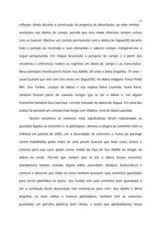 23

reflexão. Ainda durante a construção da proposta de dissertação, ao reler minhas
anotações nos diários de campo, percebi que meu maior interesse sempre esteve
com os Guarani. Mantive um contato permanente com a aldeia de Itapuã/RS durante
todo o período de mestrado e suas demandas e saberes sempre instigaram-me a
seguir pesquisando. Em Itapuã desenvolvi a pesquisa de campo e a partir dos
encontros e entrevistas realizei os registros em diário de campo e as transcrições.
Meus principais interlocutores foram Seu Adolfo, 89 anos e Dona Angelina, 79 anos –
casal Guarani que vive com três netos em Itapuã/RS, na aldeia indígena Tekoa Pindo
Miri. Seu Turíbio, cacique da aldeia e sua esposa Dona Laurinda, Kuña Karai,
também fizeram parte do convívio sempre que ia até a aldeia e, em alguns
momentos também Seu Lourenço, recente morador da aldeia de Itapuã. Em uma das
visitas foi possível um contato mais longo com Vitalina, irmã de Dona Laurinda.
Nestes encontros as vivências mais significativas foram relacionadas as
questões ligadas as sementes e as plantações, destaco a alegria de caminhar entre o
milharal em janeiro de 2005, ver a diversidade de sementes e frutos de porongo
serem trabalhados pelas mãos de uma jovem Guarani que fazia cuias, pratos e
conchas para sua casa, poder comer melão da roça de Seu Adolfo ao chegar na
aldeia no verão. Percebi que sempre que ia até a aldeia levava sementes
(inicialmente tomate, mamão, depois milho, amendoim, abóbora, batata-doce) e
comecei a observar que todas as casas também possuem suas sementes guardadas
para serem plantadas na época. Seu Turíbio tem suas sementes bem guardadas e
até a conclusão desta dissertação não mostrou-as para mim, Seu Adolfo e Dona
Angelina, os mais velhos e maiores plantadores, também têm as sementes
guardadas em garrafas plásticas bem cheias, e assim que aprofundamos nossa

 