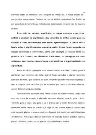24

conversa sobre as sementes teve coragem de mostrá-las e muita alegria ao
compartilhar sua produção. Também na casa de Vitalina, cunhada de Seu Turíbio, vi
um saco cheio de sementes de milho branco dependurado em uma viga de madeira
no teto.
Essa rede de saberes, significados e trocas levou-me a perceber,
refletir e analisar os significados das sementes de milho (avati) para os
Guarani e suas interlocuções com redes agroecológicas. A partir dessa
busca sobre o significado das sementes muitos temas foram surgindo em
nossas conversas e entrevistas, como por exemplo a relação entre os
plantios e a cultura, os alimentos tradicionais, a percepção da crise
ambiental que vivemos suas origens e perspectivas, a espiritualidade e a
agricultura.
Antes de iniciar a pesquisa tinha muito interesse em saber como os guarani
plantavam suas sementes de milho, pois já havia aprendido a plantar sementes
coloridas de milho, que chamava de avati ete (milho guarani verdadeiro/sagrado) e
com a pesquisa pude descobrir que as sementes que conhecia não eram Guarani,
apesar de terem um pouco destas.
Também havia aprendido uma forma circular de plantar o milho, onde cada
uma das cores da semente é plantada para uma direção: amarelo para o leste,
vermelho para o oeste, azul para o sul e branco para o norte. Há muitos saberes
envolvidos nesta forma de plantio, que hoje sei são plantios rezados. Achava que
esta forma de plantar era comum entre os Guarani, entretanto isso não foi revelado
abertamente. Penso que o fato de manterem em segredo maiores detalhes sobre o
plantio também é uma forma de guardar um conhecimento próprio.

 