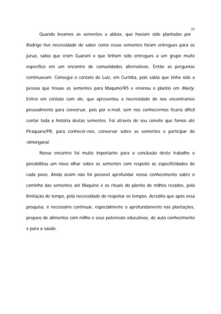 25

Quando levamos as sementes a aldeia, que haviam sido plantadas por
Rodrigo tive necessidade de saber como essas sementes foram entregues para os
juruá, sabia que eram Guarani e que tinham sido entregues a um grupo muito
específico em um encontro de comunidades alternativas. Então as perguntas
continuavam. Consegui o contato de Luiz, em Curitiba, pois sabia que tinha sido a
pessoa que trouxe as sementes para Maquiné/RS e ensinou o plantio em Maety.
Entrei em contato com ele, que apresentou a necessidade de nos encontramos
pessoalmente para conversar, pois por e-mail, sem nos conhecermos ficaria difícil
contar toda a história destas sementes. Foi através de seu convite que fomos até
Piraquara/PR, para conhecer-nos, conversar sobre as sementes e participar do

nimongarai.
Nosso encontro foi muito importante para a conclusão deste trabalho e
possibilitou um novo olhar sobre as sementes com respeito as especificidades de
cada povo. Ainda assim não foi possível aprofundar nosso conhecimento sobre o
caminho das sementes até Maquiné e os rituais do plantio de milhos rezados, pela
limitação de tempo, pela necessidade de respeitar os tempos. Acredito que após essa
pesquisa, é necessário continuar, especialmente o aprofundamento nas plantações,
preparo de alimentos com milho e seus potenciais educativos, de auto conhecimento
e para a saúde.

 