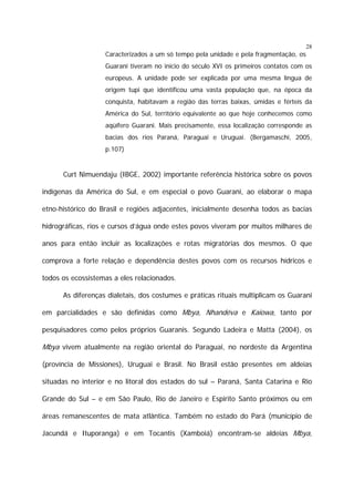 28

Caracterizados a um só tempo pela unidade e pela fragmentação, os
Guarani tiveram no início do século XVI os primeiros contatos com os
europeus. A unidade pode ser explicada por uma mesma língua de
origem tupi que identificou uma vasta população que, na época da
conquista, habitavam a região das terras baixas, úmidas e férteis da
América do Sul, território equivalente ao que hoje conhecemos como
aqüífero Guarani. Mais precisamente, essa localização corresponde as
bacias dos rios Paraná, Paraguai e Uruguai. (Bergamaschi, 2005,
p.107)

Curt Nimuendaju (IBGE, 2002) importante referência histórica sobre os povos
indígenas da América do Sul, e em especial o povo Guarani, ao elaborar o mapa
etno-histórico do Brasil e regiões adjacentes, inicialmente desenha todos as bacias
hidrográficas, rios e cursos d’água onde estes povos viveram por muitos milhares de
anos para então incluir as localizações e rotas migratórias dos mesmos. O que
comprova a forte relação e dependência destes povos com os recursos hídricos e
todos os ecossistemas a eles relacionados.
As diferenças dialetais, dos costumes e práticas rituais multiplicam os Guarani
em parcialidades e são definidas como Mbya, Nhandéva e Kaiowa, tanto por
pesquisadores como pelos próprios Guaranis. Segundo Ladeira e Matta (2004), os

Mbya vivem atualmente na região oriental do Paraguai, no nordeste da Argentina
(província de Missiones), Uruguai e Brasil. No Brasil estão presentes em aldeias
situadas no interior e no litoral dos estados do sul – Paraná, Santa Catarina e Rio
Grande do Sul – e em São Paulo, Rio de Janeiro e Espirito Santo próximos ou em
áreas remanescentes de mata atlântica. Também no estado do Pará (município de
Jacundá e Ituporanga) e em Tocantis (Xamboiá) encontram-se aldeias Mbya,

 