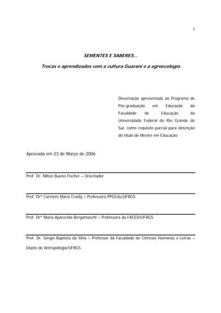 3

SEMENTES E SABERES...
Trocas e aprendizados com a cultura Guarani e a agroecologia

Dissertação apresentada ao Programa de
Pós-graduação
Faculdade

em

de

Educação
Educação

da
da

Universidade Federal do Rio Grande do
Sul, como requisito parcial para obtenção
do título de Mestre em Educação

Aprovada em 23 de Março de 2006

Prof. Dr. Nilton Bueno Fischer – Orientador

Prof. Drª Carmem Maria Craidy – Professora PPGEdu/UFRGS

Prof. Drª Maria Aparecida Bergamaschi – Professora da FACED/UFRGS

Prof. Dr. Sérgio Baptista da Silva – Professor da Faculdade de Ciências Humanas e Letras –
Depto de Antropologia/UFRGS

 