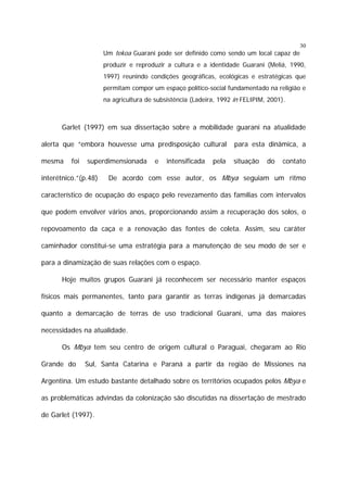 Um tekoa Guarani pode ser definido como sendo um local capaz de

30

produzir e reproduzir a cultura e a identidade Guarani (Meliá, 1990,
1997) reunindo condições geográficas, ecológicas e estratégicas que
permitam compor um espaço político-social fundamentado na religião e
na agricultura de subsistência (Ladeira, 1992 in FELIPIM, 2001).

Garlet (1997) em sua dissertação sobre a mobilidade guarani na atualidade
alerta que “embora houvesse uma predisposição cultural

para esta dinâmica, a

mesma

situação

foi

superdimensionada

interétnico.”(p.48)

e

intensificada

pela

do

contato

De acordo com esse autor, os Mbya seguiam um ritmo

característico de ocupação do espaço pelo revezamento das famílias com intervalos
que podem envolver vários anos, proporcionando assim a recuperação dos solos, o
repovoamento da caça e a renovação das fontes de coleta. Assim, seu caráter
caminhador constitui-se uma estratégia para a manutenção de seu modo de ser e
para a dinamização de suas relações com o espaço.
Hoje muitos grupos Guarani já reconhecem ser necessário manter espaços
físicos mais permanentes, tanto para garantir as terras indígenas já demarcadas
quanto a demarcação de terras de uso tradicional Guarani, uma das maiores
necessidades na atualidade.
Os Mbya tem seu centro de origem cultural o Paraguai, chegaram ao Rio
Grande do

Sul, Santa Catarina e Paraná a partir da região de Missiones na

Argentina. Um estudo bastante detalhado sobre os territórios ocupados pelos Mbya e
as problemáticas advindas da colonização são discutidas na dissertação de mestrado
de Garlet (1997).

 