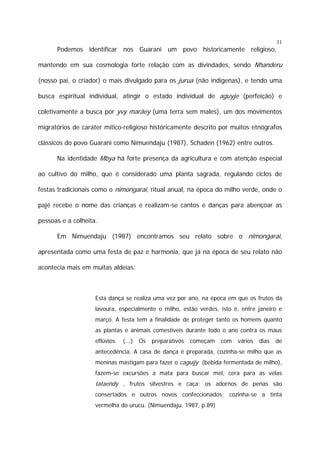 31

Podemos identificar nos Guarani um povo historicamente religioso,
mantendo em sua cosmologia forte relação com as divindades, sendo Nhanderu
(nosso pai, o criador) o mais divulgado para os jurua (não indígenas), e tendo uma
busca espiritual individual, atingir o estado individual de aguyje (perfeição) e
coletivamente a busca por yvy marãey (uma terra sem males), um dos movimentos
migratórios de caráter mítico-religioso históricamente descrito por muitos etnógrafos
clássicos do povo Guarani como Nimuendaju (1987), Schaden (1962) entre outros.
Na identidade Mbya há forte presença da agricultura e com atenção especial
ao cultivo do milho, que é considerado uma planta sagrada, regulando ciclos de
festas tradicionais como o nimongarai, ritual anual, na época do milho verde, onde o
pajé recebe o nome das crianças e realizam-se cantos e danças para abençoar as
pessoas e a colheita.
Em Nimuendaju (1987) encontramos seu relato sobre o nimongarai,
apresentada como uma festa de paz e harmonia, que já na época de seu relato não
acontecia mais em muitas aldeias:

Esta dança se realiza uma vez por ano, na época em que os frutos da
lavoura, especialmente o milho, estão verdes, isto é, entre janeiro e
março. A festa tem a finalidade de proteger tanto os homens quanto
as plantas e animais comestíveis durante todo o ano contra os maus
eflúvios.

(...)

Os

preparativos

começam

com

vários

dias

de

antecedência. A casa de dança é preparada, cozinha-se milho que as
meninas mastigam para fazer o caguïjy (bebida fermentada de milho),
fazem-se excursões a mata para buscar mel, cera para as velas

tataendy , frutos silvestres e caça; os adornos de penas são
consertados e outros novos confeccionados; cozinha-se a tinta
vermelha do urucu. (Nimuendaju, 1987, p.89)

 