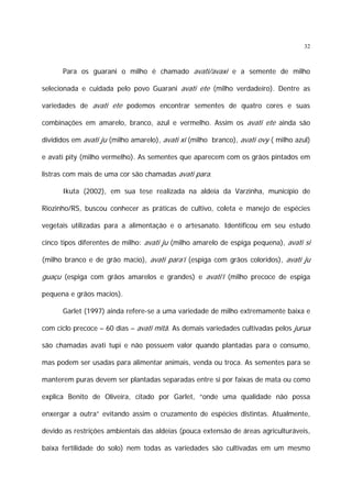 32

Para os guarani o milho é chamado avati/avaxi e a semente de milho
selecionada e cuidada pelo povo Guarani avati ete (milho verdadeiro). Dentre as
variedades de avati ete podemos encontrar sementes de quatro cores e suas
combinações em amarelo, branco, azul e vermelho. Assim os avati ete ainda são
divididos em avati ju (milho amarelo), avati xî (milho branco), avati ovy ( milho azul)
e avati pity (milho vermelho). As sementes que aparecem com os grãos pintados em
listras com mais de uma cor são chamadas avati para.
Ikuta (2002), em sua tese realizada na aldeia da Varzinha, município de
Riozinho/RS, buscou conhecer as práticas de cultivo, coleta e manejo de espécies
vegetais utilizadas para a alimentação e o artesanato. Identificou em seu estudo
cinco tipos diferentes de milho: avati ju (milho amarelo de espiga pequena), avati si
(milho branco e de grão macio), avati para’i (espiga com grãos coloridos), avati ju

guaçu (espiga com grãos amarelos e grandes) e avati’i (milho precoce de espiga
pequena e grãos macios).
Garlet (1997) ainda refere-se a uma variedade de milho extremamente baixa e
com ciclo precoce – 60 dias – avati mitã. As demais variedades cultivadas pelos jurua
são chamadas avati tupi e não possuem valor quando plantadas para o consumo,
mas podem ser usadas para alimentar animais, venda ou troca. As sementes para se
manterem puras devem ser plantadas separadas entre si por faixas de mata ou como
explica Benito de Oliveira, citado por Garlet, “onde uma qualidade não possa
enxergar a outra” evitando assim o cruzamento de espécies distintas. Atualmente,
devido as restrições ambientais das aldeias (pouca extensão de áreas agriculturáveis,
baixa fertilidade do solo) nem todas as variedades são cultivadas em um mesmo

 
