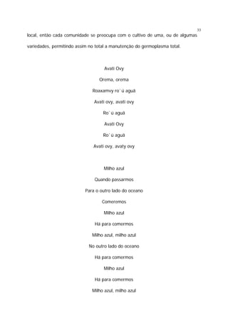 33

local, então cada comunidade se preocupa com o cultivo de uma, ou de algumas
variedades, permitindo assim no total a manutenção do germoplasma total.

Avati Ovy
Orema, orema
Roaxamvy ro`ú aguã
Avati ovy, avati ovy
Ro`ú aguã
Avati Ovy
Ro`ú aguã
Avati ovy, avaty ovy

Milho azul
Quando passarmos
Para o outro lado do oceano
Comeremos
Milho azul
Há para comermos
Milho azul, milho azul
No outro lado do oceano
Há para comermos
Milho azul
Há para comermos
Milho azul, milho azul

 