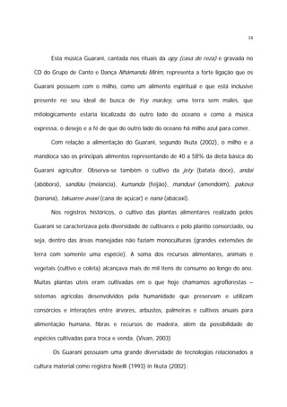 34

Esta música Guarani, cantada nos rituais da opy (casa de reza) e gravada no
CD do Grupo de Canto e Dança Nhãmandu Mirim, representa a forte ligação que os
Guarani possuem com o milho, como um alimento espiritual e que está inclusive
presente no seu ideal de busca de Yvy marãey, uma terra sem males, que
mitologicamente estaria localizada do outro lado do oceano e como a música
expressa, o desejo e a fé de que do outro lado do oceano há milho azul para comer.
Com relação a alimentação do Guarani, segundo Ikuta (2002), o milho e a
mandioca são os principais alimentos representando de 40 a 58% da dieta básica do
Guarani agricultor. Observa-se também o cultivo da jety (batata doce), andai
(abóbora), sandiáu (melancia), kumanda (feijão), manduvi (amendoim), pakova
(banana), takuaree avaxi (cana de açúcar) e nana (abacaxi).
Nos registros históricos, o cultivo das plantas alimentares realizado pelos
Guarani se caracterizava pela diversidade de cultivares e pelo plantio consorciado, ou
seja, dentro das áreas manejadas não faziam monoculturas (grandes extensões de
terra com somente uma espécie). A soma dos recursos alimentares, animais e
vegetais (cultivo e coleta) alcançava mais de mil itens de consumo ao longo do ano.
Muitas plantas úteis eram cultivadas em o que hoje chamamos agroflorestas –
sistemas agrícolas desenvolvidos pela humanidade que preservam e utilizam
consórcios e interações entre árvores, arbustos, palmeiras e cultivos anuais para
alimentação humana, fibras e recursos de madeira, além da possibilidade de
espécies cultivadas para troca e venda. (Vivan, 2003)
Os Guarani possuíam uma grande diversidade de tecnologias relacionados a
cultura material como registra Noelli (1993) in Ikuta (2002):

 