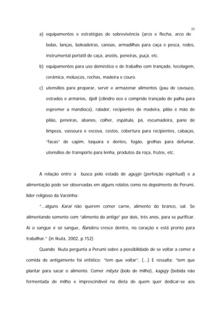 35

a) equipamentos e estratégias de sobrevivência (arco e flecha, arco de
bolas, lanças, boleadeiras, canoas, armadilhas para caça e pesca, redes,
instrumental portátil de caça, anzóis, peneiras, puçá, etc.
b) equipamentos para uso doméstico e de trabalho com trançado, tecelagem,
cerâmica, moluscos, rochas, madeira e couro.
c) utensílios para preparar, servir e armazenar alimentos (pau de cavouco,
estrados e armários, tipiti (cilindro oco e comprido trançado de palha para
espremer a mandioca), ralador, recipientes de madeira, pilão e mão de
pilão, peneiras, abanos, colher, espátula, pá, escumadeira, pano de
limpeza, vassoura e escova, cestos, cobertura para recipientes, cabaças,
“facas” de capim, taquara e dentes, fogão, grelhas para defumar,
utensílios de transporte para lenha, produtos da roça, frutos, etc.

A relação entre a

busca pelo estado de aguyje (perfeição espiritual) e a

alimentação pode ser observadas em alguns relatos como no depoimento de Perumi,
líder religioso da Varzinha:
“...alguns Karai não querem comer carne, alimento do branco, sal. Se
alimentando somente com “alimento do antigo” por dois, três anos, para se purificar.
Aí o sangue é só sangue, Ñanderu cresce dentro, no coração e está pronto para
trabalhar.” (in Ikuta, 2002, p.152)
Quando Ikuta pergunta a Perumi sobre a possibilidade de se voltar a comer a
comida de antigamente foi enfático: “tem que voltar”. (...) E ressalta: “tem que
plantar para sacar o alimento. Comer mbyta (bolo de milho), kagüjy (bebida não
fermentada de milho e imprescindível na dieta de quem quer dedicar-se aos

 