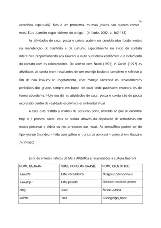 36

exercícios espirituais). Mas é um problema, os mais jovens não querem comer
mais. Eu e Juancito seguir sistema do antigo”. (in Ikuta, 2002, p. 162-163)
As atividades de caça, pesca e coleta podem ser consideradas fundamentais
na manutenção do território e da cultura, especialmente no início do contato
interétnico proporcionando aos Guarani a auto suficiência econômica e o isolamento
do contato com os colonizadores. De acordo com Noelli (1993) in Garlet (1997) as
atividades de coleta eram resultantes de um manejo bastante complexo e seletivo a
fim de não levá-los ao esgotamento, este manejo favorecia os deslocamentos
periódicos dos grupos sempre em busca de locai onde pudessem encontrá-los de
forma abundante. Hoje em dia as atividades de caça, pesca e coleta são de pouca
expressão dentro da realidade econômica e ambiental atual.
A caça está restrita a animais de pequeno porte, limitada ao que se encontra
hoje e é possível caçar, esta se realiza através da disposição de armadilhas em
matas próximas a aldeia ou nos arredores das roças. As armadilhas podem ser do
tipo munde (mundéu – feita com galhos e tronco de árvores) – como vi em Itapuã e

ñu’ã (laço).

Lista de animais nativos da Mata Atlântica e relacionados a cultura Guarani
NOME GUARANI

NOME POPULAR BRASIL

NOME CIENTÍFICO

Tatuete

Tatu verdadeiro

Dasypus novencintus

Tatupoju

Tatu peludo

Eufractos sexcinctus gilvipes

chi’y

Quati

Nasua narica

Jaicha

Paca

Coelogenys paca

 