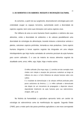 39

3. AS SEMENTES E OS SABERES: RESGATE E RECRIAÇÃO CULTURAL

As sementes, a partir do seu surgimento, desenvolveram estratégias para com
criatividade ocupar os espaços terrestres, aumentando assim a diversidade de
espécies vegetais, bem como suas interações com outras espécies vivas.
Por milhares de anos os seres humanos foram caçadores e coletores dos seus
alimentos, então a diversidade de ambientes e de culturas possibilitaram uma
diversidade de estratégias de alimentação, levando inclusive a domesticar animais e
plantas, selecionar espécies preferidas, tornando-as mais produtivas. Como espécie
humana chegamos à tornar espécies vegetais tão integradas em uma relação
interdependente que hoje muitas variedades de sementes precisam da ação humana
para serem cultivadas. É o caso da maioria de nossos alimentos vegetais da
atualidade como, arroz, milho, soja, feijão, trigo e muitos outros.

O milho cultivado (Zea mays mays, L.) constitui um dos exemplos mais
citados com relação à atuação dos processos evolutivos ao longo de
milhares de anos e à forte influência da seleção humana sobre este
cultivo.
É o resultado da domesticação e da seleção artificial praticada pelos
povos autóctones da América, (...) o milho cultivado e domesticado
não dispõe de um mecanismo de propagação e dispersão natural,
dependendo totalmente da ação humana para sua sobrevivência.
(Felipim, 2001, p.3)

Na história da humanidade a agricultura apresenta tanto um caráter de
estratégia de sobrevivência como de manifestação do sagrado. Segundo Eliade
(1969), para a maior parte dos povos primitivos agricultores o ano novo corresponde

 