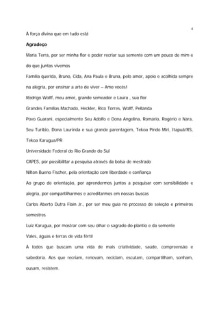 4

À força divina que em tudo está
Agradeço
Maria Terra, por ser minha flor e poder recriar sua semente com um pouco de mim e
do que juntas vivemos
Família querida, Bruno, Cida, Ana Paula e Bruna, pelo amor, apoio e acolhida sempre
na alegria, por ensinar a arte de viver – Amo vocês!
Rodrigo Wolff, meu amor, grande semeador e Laura , sua flor
Grandes Famílias Machado, Heckler, Rico Torres, Wolff, Pellanda
Povo Guarani, especialmente Seu Adolfo e Dona Angelina, Romário, Rogério e Nara,
Seu Turíbio, Dona Laurinda e sua grande parentagem, Tekoa Pindo Miri, Itapuã/RS,
Tekoa Karugua/PR
Universidade Federal do Rio Grande do Sul
CAPES, por possibilitar a pesquisa através da bolsa de mestrado
Nilton Bueno Fischer, pela orientação com liberdade e confiança
Ao grupo de orientação, por aprendermos juntos a pesquisar com sensibilidade e
alegria, por compartilharmos e acreditarmos em nossas buscas
Carlos Aberto Dutra Flain Jr., por ser meu guia no processo de seleção e primeiros
semestres
Luiz Karugua, por mostrar com seu olhar o sagrado do plantio e da semente
Vales, águas e terras de vida fértil
À todos que buscam uma vida de mais criatividade, saúde, compreensão e
sabedoria. Aos que recriam, renovam, reciclam, escutam, compartilham, sonham,
ousam, resistem.

 