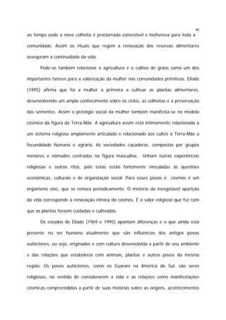 40

ao tempo onde a nova colheita é proclamada comestível e inofensiva para toda a
comunidade. Assim os rituais que regem a renovação das reservas alimentares
asseguram a continuidade da vida.
Pode-se também relacionar a agricultura e o cultivo de grãos como um dos
importantes fatores para a valorização da mulher nas comunidades primitivas. Eliade
(1995) afirma que foi a mulher a primeira a cultivar as plantas alimentares,
desenvolvendo um amplo conhecimento sobre os ciclos, as colheitas e a preservação
das sementes. Assim o prestígio social da mulher também manifesta-se no modelo
cósmico da figura da Terra-Mãe. A agricultura assim está intimamente relacionada a
um sistema religioso amplamente articulado e relacionado aos cultos à Terra-Mãe a
fecundidade humana e agrária. As sociedades caçadoras, compostas por grupos
menores e nômades centradas na figura masculina,

tinham outras experiências

religiosas e outros ritos, pois estas estão fortemente vinculadas às questões
econômicas, culturais e de organização social. Para esses povos o cosmos é um
organismo vivo, que se renova periodicamente. O mistério da inesgotável aparição
da vida corresponde à renovação rítmica do cosmos. É o valor religioso que fez com
que as plantas fossem cuidadas e cultivadas.
Os estudos de Eliade (1969 e 1995) apontam diferenças e o que ainda está
presente no ser humano atualmente que são influências dos antigos povos
autóctones, ou seja, originados e com cultura desenvolvida a partir de seu ambiente
e das relações que estabelecia com animais, plantas e outros povos da mesma
região. Os povos autóctones, como os Guarani na América do Sul, são seres
religiosos, no sentido de considerarem a vida e as relações como manifestações
cósmicas compreendidas a partir de suas histórias sobre as origens, acontecimentos

 