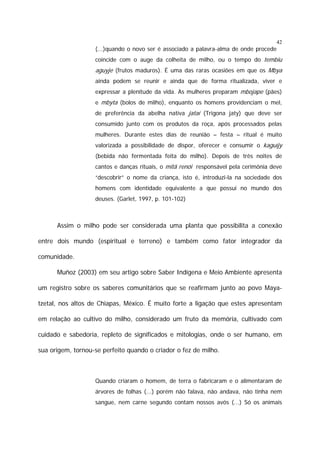 42

(...)quando o novo ser é associado a palavra-alma de onde procede
coincide com o auge da colheita de milho, ou o tempo do tembiu

aguyje (frutos maduros). É uma das raras ocasiões em que os Mbya
ainda podem se reunir e ainda que de forma ritualizada, viver e
expressar a plenitude da vida. As mulheres preparam mbojape (pães)
e mbyta (bolos de milho), enquanto os homens providenciam o mel,
de preferência da abelha nativa jataí (Trigona jaty) que deve ser
consumido junto com os produtos da roça, após processados pelas
mulheres. Durante estes dias de reunião – festa – ritual é muito
valorizada a possibilidade de dispor, oferecer e consumir o kaguïjy
(bebida não fermentada feita do milho). Depois de três noites de
cantos e danças rituais, o mitã renói responsável pela cerimônia deve
“descobrir” o nome da criança, isto é, introduzi-la na sociedade dos
homens com identidade equivalente a que possui no mundo dos
deuses. (Garlet, 1997, p. 101-102)

Assim o milho pode ser considerada uma planta que possibilita a conexão
entre dois mundo (espiritual e terreno) e também como fator integrador da
comunidade.
Muñoz (2003) em seu artigo sobre Saber Indígena e Meio Ambiente apresenta
um registro sobre os saberes comunitários que se reafirmam junto ao povo Mayatzetal, nos altos de Chiapas, México. É muito forte a ligação que estes apresentam
em relação ao cultivo do milho, considerado um fruto da memória, cultivado com
cuidado e sabedoria, repleto de significados e mitologias, onde o ser humano, em
sua origem, tornou-se perfeito quando o criador o fez de milho.

Quando criaram o homem, de terra o fabricaram e o alimentaram de
árvores de folhas (...) porém não falava, não andava, não tinha nem
sangue, nem carne segundo contam nossos avós (...) Só os animais

 