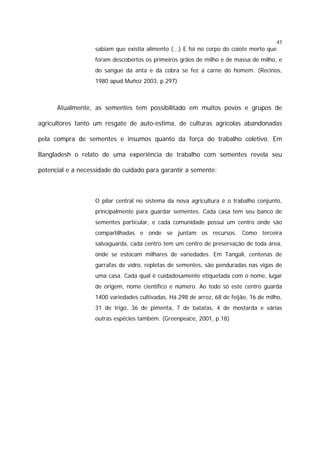 43

sabiam que existia alimento (...) E foi no corpo do coiote morto que
foram descobertos os primeiros grãos de milho e de massa de milho, e
do sangue da anta e da cobra se fez a carne do homem. (Recinos,
1980 apud Muñoz 2003, p.297)

Atualmente, as sementes tem possibilitado em muitos povos e grupos de
agricultores tanto um resgate de auto-estima, de culturas agrícolas abandonadas
pela compra de sementes e insumos quanto da força do trabalho coletivo. Em
Bangladesh o relato de uma experiência de trabalho com sementes revela seu
potencial e a necessidade do cuidado para garantir a semente:

O pilar central no sistema da nova agricultura é o trabalho conjunto,
principalmente para guardar sementes. Cada casa tem seu banco de
sementes particular, e cada comunidade possui um centro onde são
compartilhadas e onde se juntam os recursos. Como terceira
salvaguarda, cada centro tem um centro de preservação de toda área,
onde se estocam milhares de variedades. Em Tangali, centenas de
garrafas de vidro, repletas de sementes, são penduradas nas vigas de
uma casa. Cada qual é cuidadosamente etiquetada com o nome, lugar
de origem, nome científico e número. Ao todo só este centro guarda
1400 variedades cultivadas. Há 298 de arroz, 68 de feijão, 16 de milho,
31 de trigo, 36 de pimenta, 7 de batatas, 4 de mostarda e várias
outras espécies também. (Greenpeace, 2001, p.18)

 