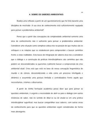 44

4. SOBRE OS SABERES AMBIENTAIS
Realizo uma reflexão a partir de um questionamento que foi feito durante uma
disciplina de mestrado: A sua área de conhecimento está suficientemente equipada
para pensar a problemática ambiental?
Penso que a partir das concepções da complexidade ambiental somente uma
área de conhecimento não é suficiente para pensar a problemática ambiental.
Considerar uma situação como complexa coloca-nos na posição de que muitos são os
enfoques e as relações que se estabelecem para compreender e buscar caminhos
frente a estas realidades. Esta busca de integração de saberes leva-nos a considerar
que o diálogo e a construção de práticas interdisciplinares são caminhos que não
podem ser desconsiderados se queremos realmente buscar a compreensão da crise
ambiental atual. Crise esta que está na base de nossa concepção hegemônica de
mundo e de ciência, desconsiderando a vida como um processo interligado e
dinâmico e assumindo uma postura limitada e centralizadora frente aquilo que
necessitamos, criamos e observamos.
A partir de minha formação acadêmica posso dizer que para pensar as
questões ambientais, é urgente a necessidade de abrir-se para o diálogo com outras
instâncias de saber, não no sentido de diluir-se ou de anular-se em uma prática
interdisciplinar superficial, mas buscar compartilhar seus saberes, com outras áreas
do conhecimento para que as questões ambientais sejam consideradas de forma
mais abrangente.

 