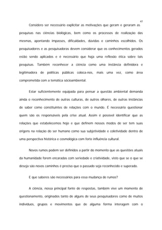 45

Considero ser necessário explicitar as motivações que geram e geraram as
pesquisas nas ciências biológicas, bem como os processos de realização das
mesmas, apontando impasses, dificuldades, dúvidas e caminhos escolhidos. Os
pesquisadores e as pesquisadoras devem considerar que os conhecimentos gerados
estão sendo aplicados e é necessário que haja uma reflexão ética sobre tais
pesquisas. Também reconhecer a ciência como uma instância definidora e
legitimadora

de

políticas

públicas

coloca-nos,

mais

uma

vez,

como

área

comprometida com a temática sócioambiental.
Estar suficientemente equipada para pensar a questão ambiental demanda
ainda o reconhecimento de outras culturas, de outros olhares, de outras instâncias
de saber como constituintes de relações com o mundo. É necessário questionar
quem são os responsáveis pela crise atual. Assim é possível identificar que as
relações que estabelecemos hoje e que definem nossos modos de ser tem suas
origens na relação do ser humano como sua subjetividade e coletividade dentro de
uma perspectiva histórica e cosmológica com forte influência cultural.
Novos rumos podem ser definidos a partir do momento que as questões atuais
da humanidade forem encaradas com seriedade e criatividade, visto que se o que se
deseja são novos caminhos é preciso que o passado seja reconhecido e superado.
E que saberes são necessários para essa mudança de rumos?
A ciência, nossa principal fonte de respostas, também vive um momento de
questionamento, originados tanto de alguns de seus pesquisadores como de muitos
indivíduos, grupos e movimentos que de alguma forma interagem com o

 