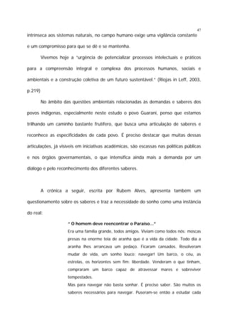 47

intrínseca aos sistemas naturais, no campo humano exige uma vigilância constante
e um compromisso para que se dê e se mantenha.
Vivemos hoje a “urgência de potencializar processos intelectuais e práticos
para a compreensão integral e complexa dos processos humanos, sociais e
ambientais e a construção coletiva de um futuro sustentável.” (Riojas in Leff, 2003,
p.219)
No âmbito das questões ambientais relacionadas às demandas e saberes dos
povos indígenas, especialmente neste estudo o povo Guarani, penso que estamos
trilhando um caminho bastante frutífero, que busca uma articulação de saberes e
reconhece as especificidades de cada povo. É preciso destacar que muitas dessas
articulações, já visíveis em iniciativas acadêmicas, são escassas nas políticas públicas
e nos órgãos governamentais, o que intensifica ainda mais a demanda por um
diálogo e pelo reconhecimento dos diferentes saberes.

A crônica a seguir, escrita por Rubem Alves, apresenta também um
questionamento sobre os saberes e traz a necessidade do sonho como uma instância
do real:
“ O homem deve reencontrar o Paraíso...”
Era uma família grande, todos amigos. Viviam como todos nós: moscas
presas na enorme teia de aranha que é a vida da cidade. Todo dia a
aranha lhes arrancava um pedaço. Ficaram cansados. Resolveram
mudar de vida, um sonho louco: navegar! Um barco, o céu, as
estrelas, os horizontes sem fim: liberdade. Venderam o que tinham,
compraram um barco capaz de atravessar mares e sobreviver
tempestades.
Mas para navegar não basta sonhar. É preciso saber. São muitos os
saberes necessários para navegar. Puseram-se então a estudar cada

 