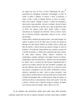48

um aquilo que teria de fazer no barco: Manutenção do casco,
instrumentos de navegação, astronomia, meteorologia, as velas, as
cordas, as polias e roldanas, os mastros, o leme, os parafusos, o
motor, o radar, o rádio, as ligações elétricas, os mares, os mapas...
Disse certo o poeta: “Navegar é preciso”, a ciência da navegação é
saber preciso, exige aparelhos, números e medições. Barcos se fazem
com precisão, astronomia se aprende com o rigor da geometria, velas
se fazem com saberes exatos sobre tecidos, cordas e ventos,
instrumentos de navegação não informam “mais ou menos”. Assim,
eles se tornaram cientistas, especialistas, cada um na sua – juntos
para navegar.
Chegou então o momento da grande decisão – para onde navegar. Um
sugeria as geleiras do sul do Chile, outro os canais dos fiordes da
Noruega, um outro queria conhecer os eróticos mares e praias das
ilhas do Pacífico, e houve mesmo que quisesse navegar as rotas de
Colombo. E foi então que compreenderam que, quando o assunto era
a escolha do destino, as ciências que conheciam para nada serviam.
De

nada

valiam

números,

tabelas,

gráficos,

estatísticas.

Os

computadores, coitados, chamados a dar palpite, ficaram em silêncio.
Computadores não tem preferências – falta-lhes essa sutil capacidade
de “gostar”, que é a essência da vida humana. Perguntados sobre o
porto de sua escolha, disseram que não entendiam a pergunta, que
não lhes importava para onde estavam indo. Se os barcos se fazem
com ciência, a navegação se faz com sonhos. Infelizmente a ciência,
utilíssima, especialista em saber “como as coisas funcionam”, tudo
ignora sobre o coração humano. É preciso sonhar para se decidir sobre
o destino da navegação. Mas o coração humano, lugar dos sonhos, ao
contrário da ciência, é coisa imprecisa. Disse certo o poeta: “Viver não
é preciso.” Primeiro vem o impreciso desejo de navegar. Só depois
vem a precisa ciência de navegar. (Alves, 2004, p.73 e 74)

Se já sabemos que precisamos sonhar para saber para onde devemos
caminhar (como bem nos diz os saberes Guarani), ou levar nosso barco, também

 