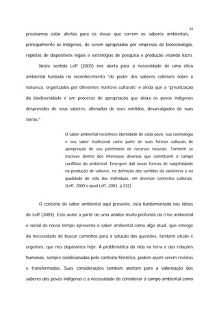 49

precisamos estar alertas para os riscos que correm os saberes ambientais,
principalmente os indígenas, de serem apropriados por empresas de biotecnologia,
repletas de dispositivos legais e estratégias de pesquisa e produção visando lucro.
Neste sentido Leff (2001) nos alerta para a necessidade de uma ética
ambiental fundada no reconhecimento “do poder dos saberes coletivos sobre a
natureza, organizados por diferentes matrizes culturais” e ainda que a “privatização
da biodiversidade é um processo de apropriação que deixa os povos indígenas
desprovidos de seus saberes, alienados de seus sentidos, desarraigados de suas
terras.”
O saber ambiental reconhece identidade de cada povo, sua cosmologia
e seu saber tradicional como parte de suas formas culturais de
apropriação de seu patrimônio de recursos naturais. Também se
inscreve dentro dos interesses diversos que constituem o campo
conflitivo do ambiental. Emergem dali novas formas de subjetividade
na produção de saberes, na definição dos sentidos da existência e na
qualidade de vida dos indivíduos, em diversos contextos culturais.
(Leff, 2000 a apud Leff, 2003, p.232)

O conceito de saber ambiental aqui presente, está fundamentado nas idéias
de Leff (2003). Este autor a partir de uma análise muito profunda da crise ambiental
e social do nosso tempo apresenta o saber ambiental como algo atual, que emerge
da necessidade de buscar caminhos para a solução das questões, também atuais e
urgentes, que nos deparamos hoje. A problemática da vida na terra e das relações
humanas, sempre condicionadas pelo contexto histórico, podem assim serem revistas
e transformadas. Suas considerações também alertam para a valorização dos
saberes dos povos indígenas e a necessidade de considerar o campo ambiental como

 